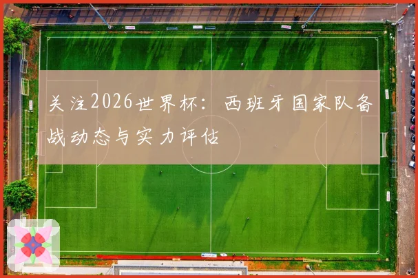 关注2026世界杯：西班牙国家队备战动态与实力评估