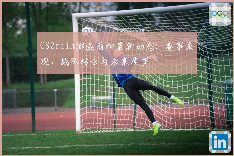 CS2rain挪威雨神最新动态：赛事表现、战队转会与未来展望